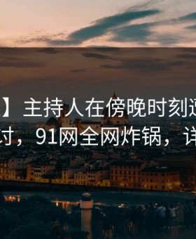 【紧急】主持人在傍晚时刻遭遇八卦愤怒声讨，91网全网炸锅，详情探秘