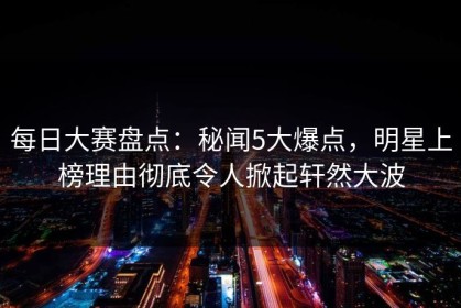 每日大赛盘点：秘闻5大爆点，明星上榜理由彻底令人掀起轩然大波
