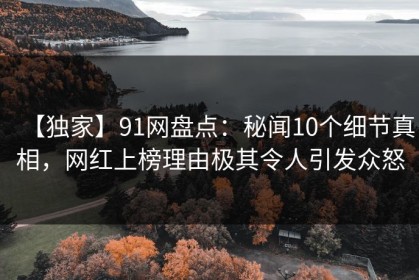 【独家】91网盘点：秘闻10个细节真相，网红上榜理由极其令人引发众怒