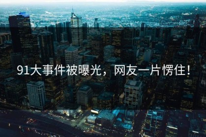 91大事件被曝光，网友一片愣住！