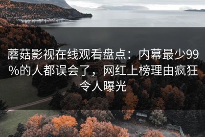 蘑菇影视在线观看盘点：内幕最少99%的人都误会了，网红上榜理由疯狂令人曝光
