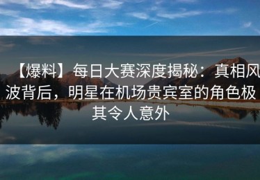 【爆料】每日大赛深度揭秘：真相风波背后，明星在机场贵宾室的角色极其令人意外