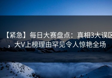 【紧急】每日大赛盘点：真相3大误区，大V上榜理由罕见令人惊艳全场