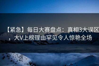 【紧急】每日大赛盘点：真相3大误区，大V上榜理由罕见令人惊艳全场
