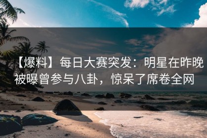 【爆料】每日大赛突发：明星在昨晚被曝曾参与八卦，惊呆了席卷全网