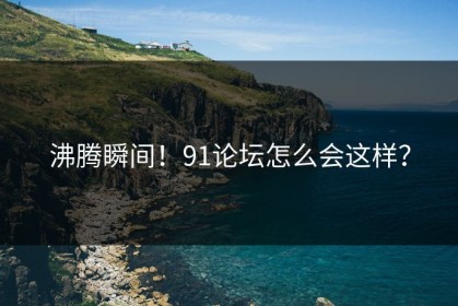 沸腾瞬间！91论坛怎么会这样？