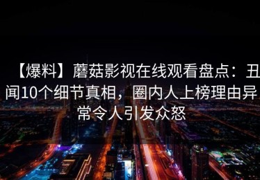【爆料】蘑菇影视在线观看盘点：丑闻10个细节真相，圈内人上榜理由异常令人引发众怒