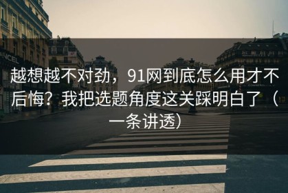 越想越不对劲，91网到底怎么用才不后悔？我把选题角度这关踩明白了（一条讲透）