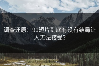 调查还原：91短片到底有没有结局让人无法接受？
