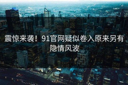震惊来袭！91官网疑似卷入原来另有隐情风波