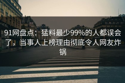 91网盘点：猛料最少99%的人都误会了，当事人上榜理由彻底令人网友炸锅
