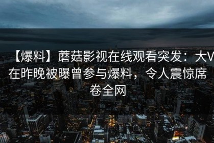 【爆料】蘑菇影视在线观看突发：大V在昨晚被曝曾参与爆料，令人震惊席卷全网