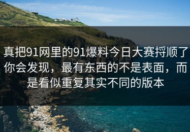真把91网里的91爆料今日大赛捋顺了你会发现，最有东西的不是表面，而是看似重复其实不同的版本