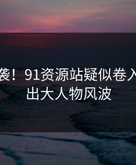 愤怒来袭！91资源站疑似卷入竟牵扯出大人物风波