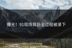 曝光！91现场背后全过程被录下