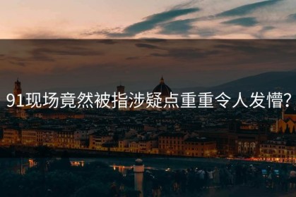 91现场竟然被指涉疑点重重令人发懵？