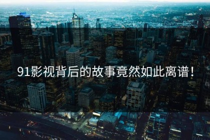 91影视背后的故事竟然如此离谱！