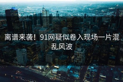 离谱来袭！91网疑似卷入现场一片混乱风波