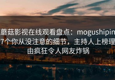 蘑菇影视在线观看盘点：mogushipin7个你从没注意的细节，主持人上榜理由疯狂令人网友炸锅