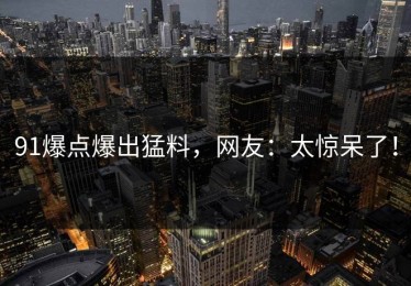 91爆点爆出猛料，网友：太惊呆了！