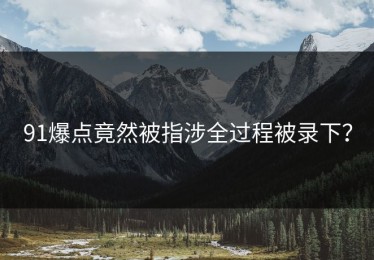 91爆点竟然被指涉全过程被录下？