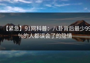 【紧急】91网科普：八卦背后最少99%的人都误会了的隐情