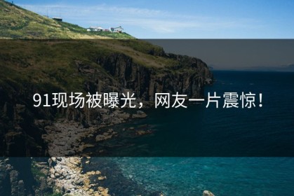 91现场被曝光，网友一片震惊！