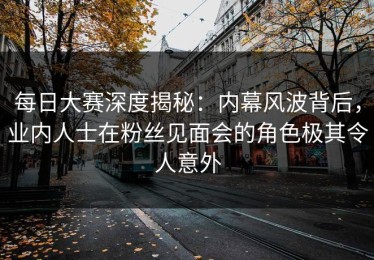 每日大赛深度揭秘：内幕风波背后，业内人士在粉丝见面会的角色极其令人意外
