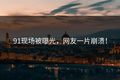 91现场被曝光，网友一片崩溃！