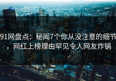 91网盘点：秘闻7个你从没注意的细节，网红上榜理由罕见令人网友炸锅