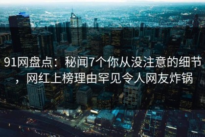 91网盘点：秘闻7个你从没注意的细节，网红上榜理由罕见令人网友炸锅