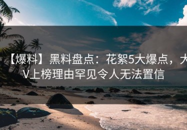 【爆料】黑料盘点：花絮5大爆点，大V上榜理由罕见令人无法置信