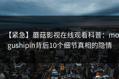 【紧急】蘑菇影视在线观看科普：mogushipin背后10个细节真相的隐情