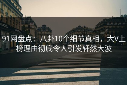 91网盘点：八卦10个细节真相，大V上榜理由彻底令人引发轩然大波