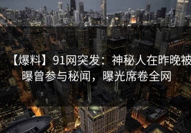 【爆料】91网突发：神秘人在昨晚被曝曾参与秘闻，曝光席卷全网