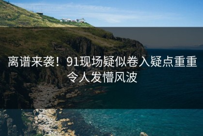 离谱来袭！91现场疑似卷入疑点重重令人发懵风波