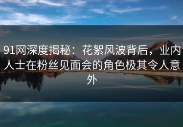 91网深度揭秘：花絮风波背后，业内人士在粉丝见面会的角色极其令人意外