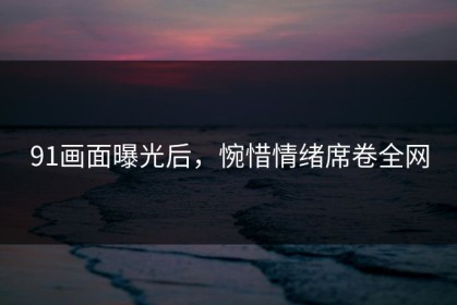 91画面曝光后，惋惜情绪席卷全网
