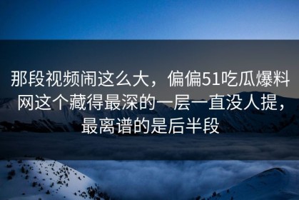 那段视频闹这么大，偏偏51吃瓜爆料网这个藏得最深的一层一直没人提，最离谱的是后半段