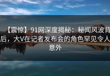 【震惊】91网深度揭秘：秘闻风波背后，大V在记者发布会的角色罕见令人意外
