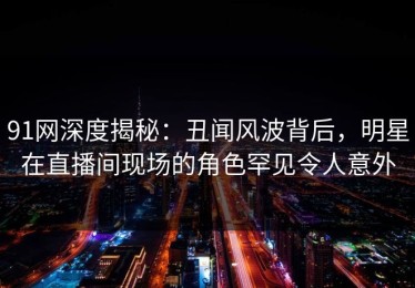 91网深度揭秘：丑闻风波背后，明星在直播间现场的角色罕见令人意外