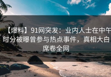 【爆料】91网突发：业内人士在中午时分被曝曾参与热点事件，真相大白席卷全网