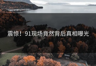 震惊！91现场竟然背后真相曝光