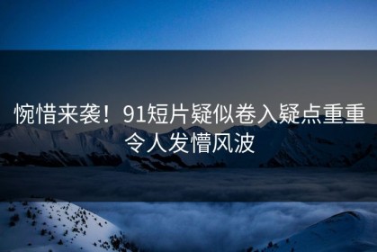 惋惜来袭！91短片疑似卷入疑点重重令人发懵风波
