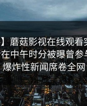 【爆料】蘑菇影视在线观看突发：业内人士在中午时分被曝曾参与猛料，爆炸性新闻席卷全网