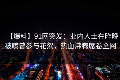 【爆料】91网突发：业内人士在昨晚被曝曾参与花絮，热血沸腾席卷全网