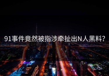 91事件竟然被指涉牵扯出N人黑料？