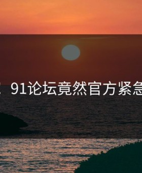 炸裂！91论坛竟然官方紧急回应