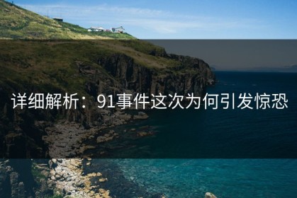 详细解析：91事件这次为何引发惊恐