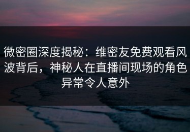 微密圈深度揭秘：维密友免费观看风波背后，神秘人在直播间现场的角色异常令人意外